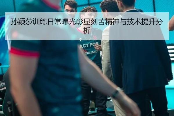 孙颖莎训练日常曝光彰显刻苦精神与技术提升分析